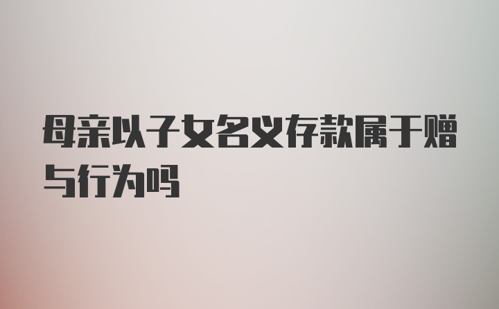 母亲以子女名义存款属于赠与行为吗