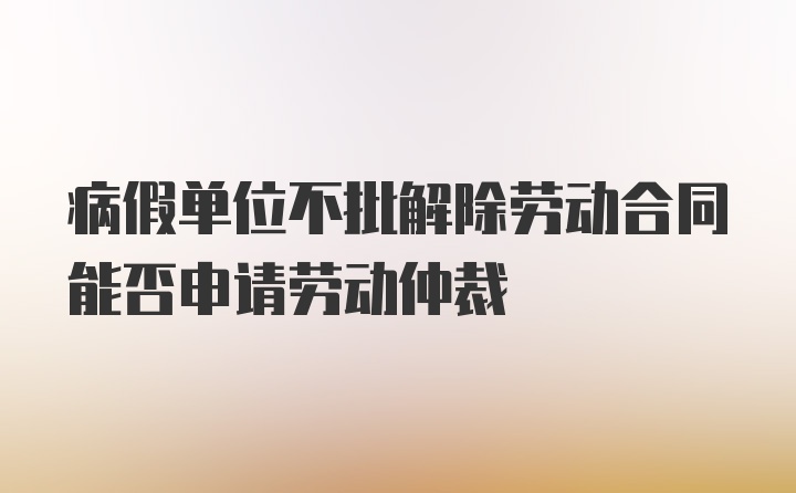 病假单位不批解除劳动合同能否申请劳动仲裁