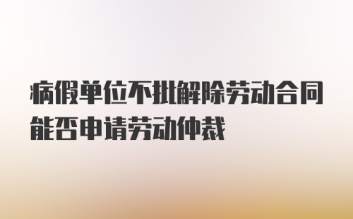 病假单位不批解除劳动合同能否申请劳动仲裁