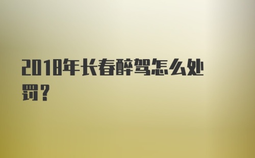 2018年长春醉驾怎么处罚？