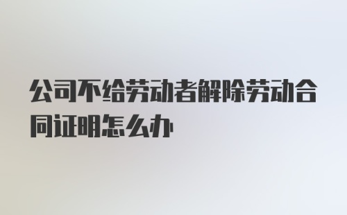 公司不给劳动者解除劳动合同证明怎么办