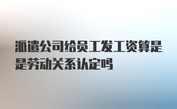 派遣公司给员工发工资算是是劳动关系认定吗