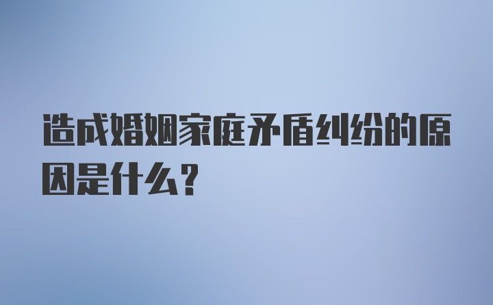 造成婚姻家庭矛盾纠纷的原因是什么?