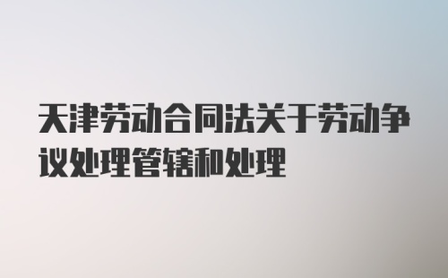 天津劳动合同法关于劳动争议处理管辖和处理