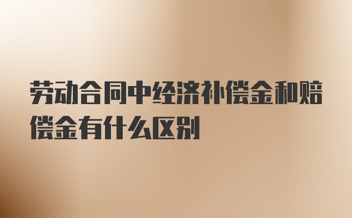 劳动合同中经济补偿金和赔偿金有什么区别