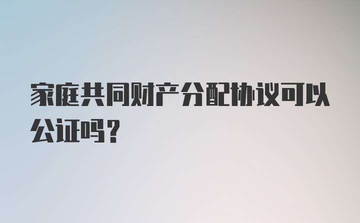 家庭共同财产分配协议可以公证吗？