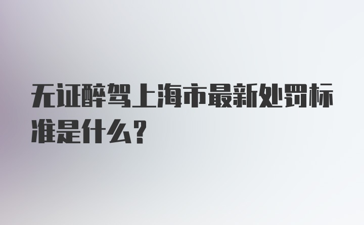 无证醉驾上海市最新处罚标准是什么？