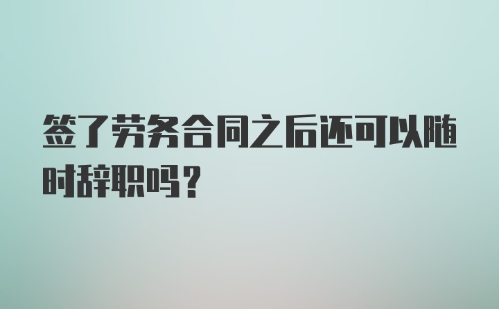 签了劳务合同之后还可以随时辞职吗?