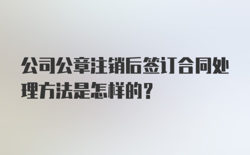 公司公章注销后签订合同处理方法是怎样的？