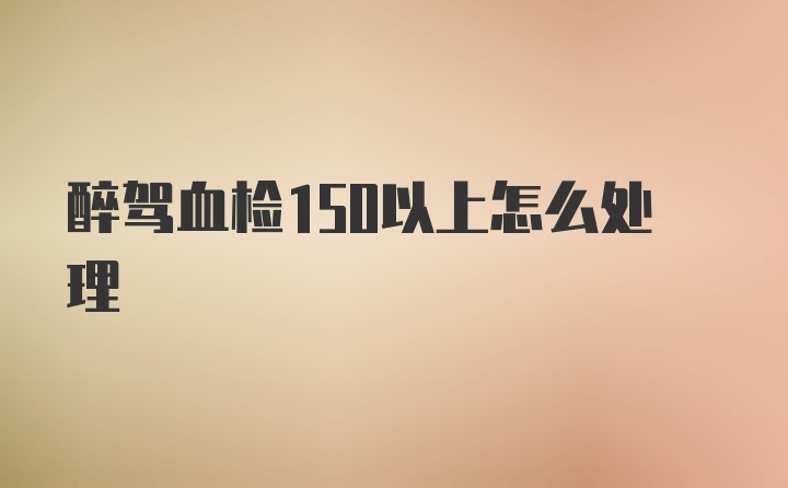 醉驾血检150以上怎么处理