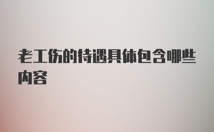 老工伤的待遇具体包含哪些内容