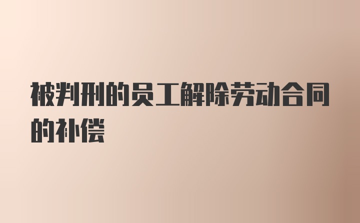 被判刑的员工解除劳动合同的补偿