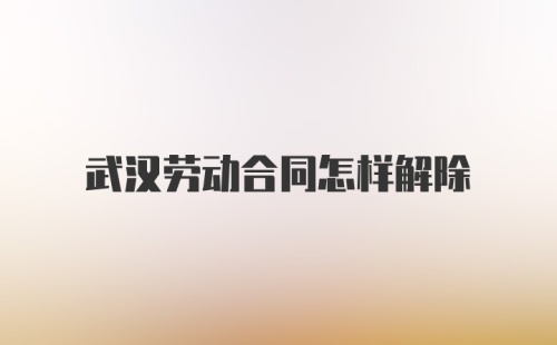 武汉劳动合同怎样解除