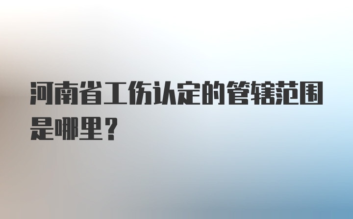 河南省工伤认定的管辖范围是哪里？