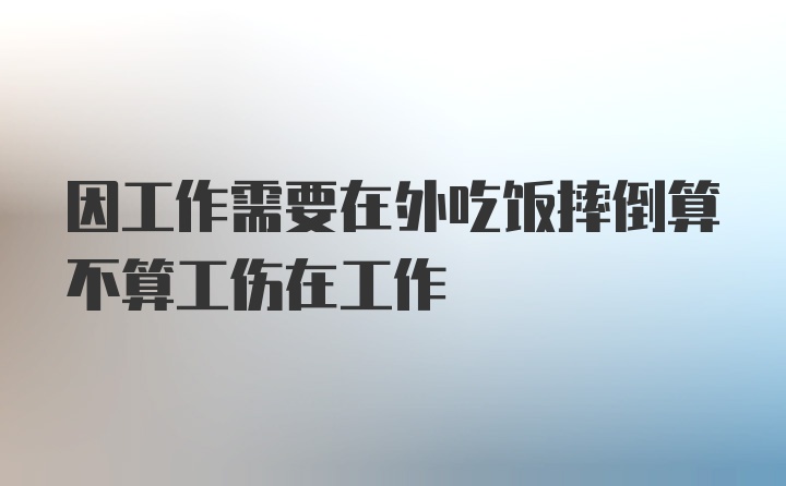 因工作需要在外吃饭摔倒算不算工伤在工作