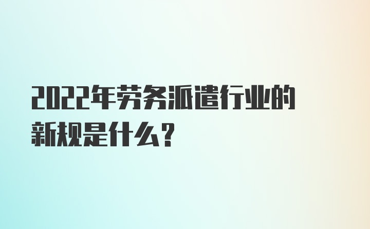 2022年劳务派遣行业的新规是什么？