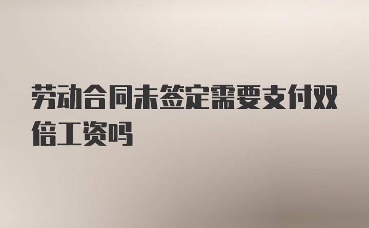 劳动合同未签定需要支付双倍工资吗