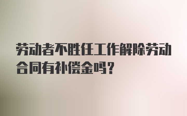 劳动者不胜任工作解除劳动合同有补偿金吗？