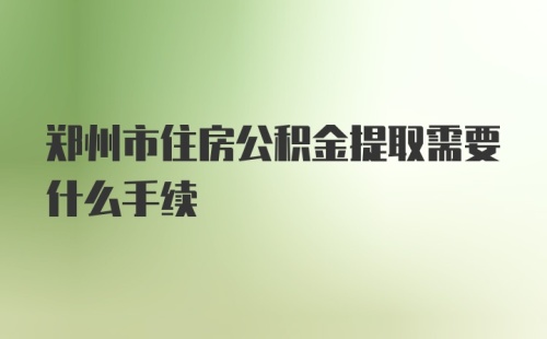 郑州市住房公积金提取需要什么手续