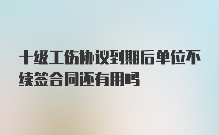 十级工伤协议到期后单位不续签合同还有用吗