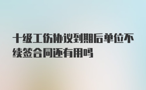 十级工伤协议到期后单位不续签合同还有用吗