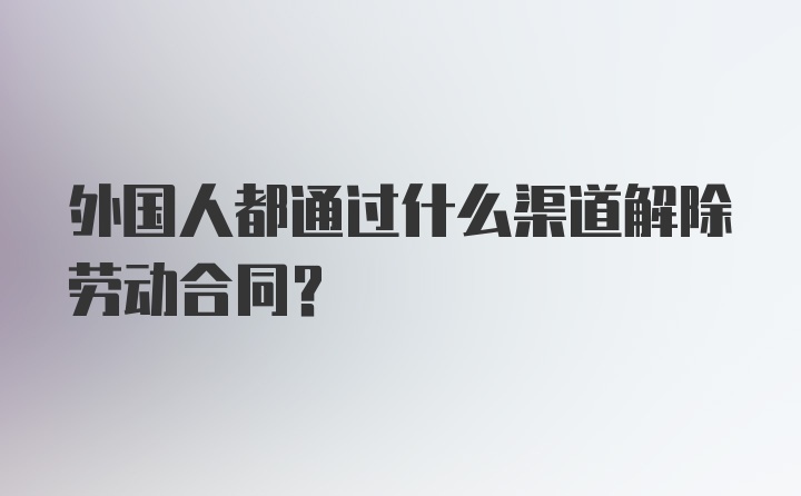 外国人都通过什么渠道解除劳动合同？