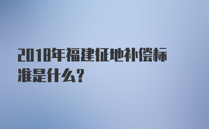 2018年福建征地补偿标准是什么？