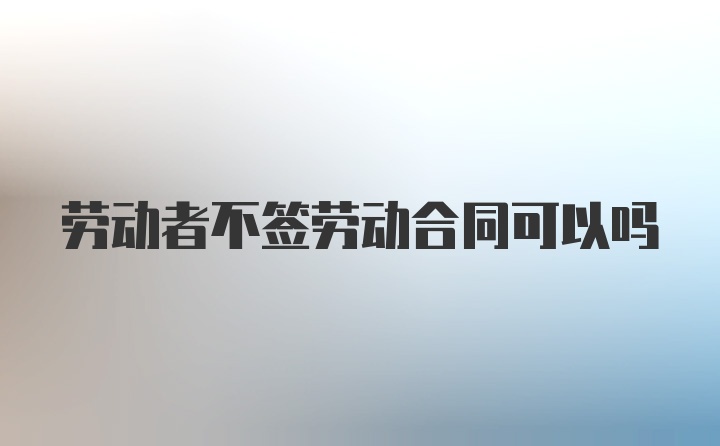 劳动者不签劳动合同可以吗