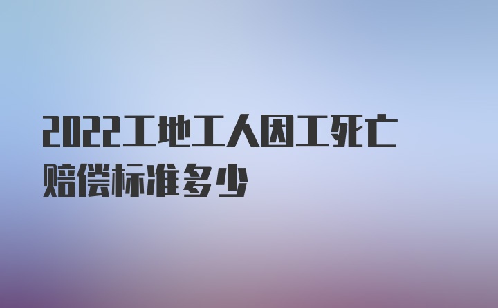 2022工地工人因工死亡赔偿标准多少