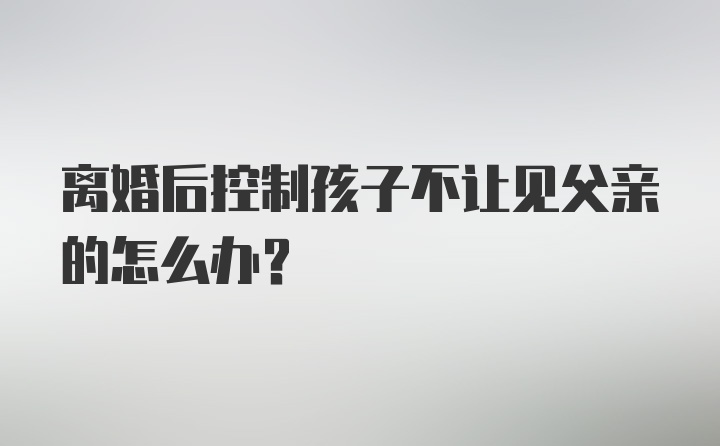 离婚后控制孩子不让见父亲的怎么办？