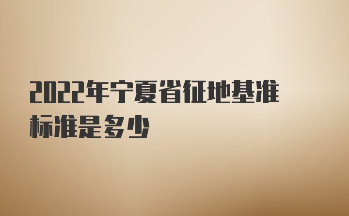 2022年宁夏省征地基准标准是多少