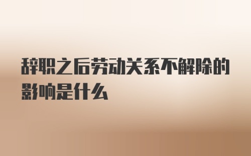 辞职之后劳动关系不解除的影响是什么