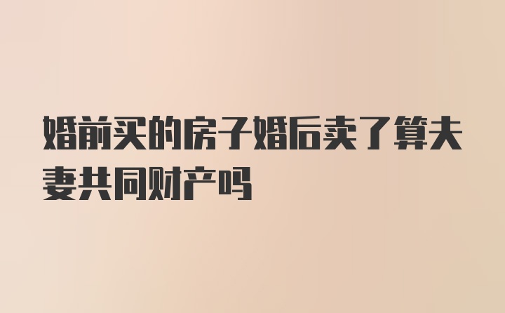 婚前买的房子婚后卖了算夫妻共同财产吗