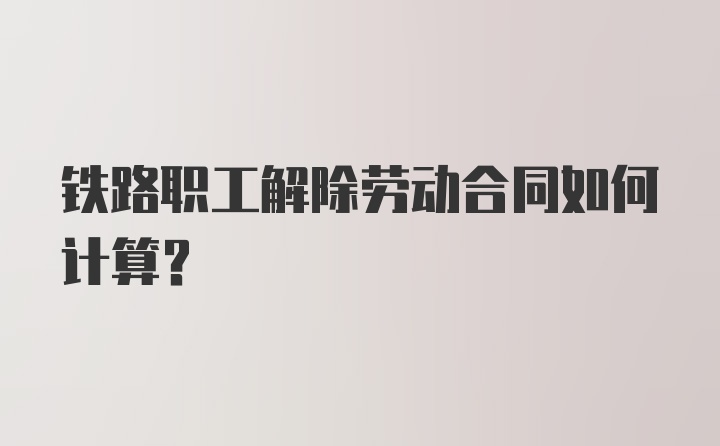 铁路职工解除劳动合同如何计算？