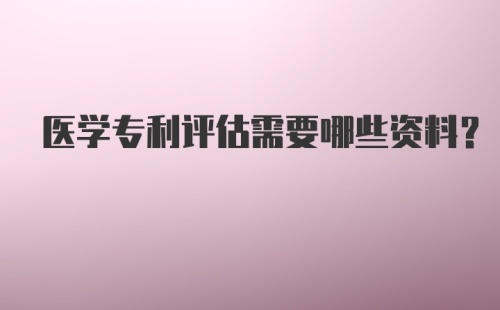 医学专利评估需要哪些资料？