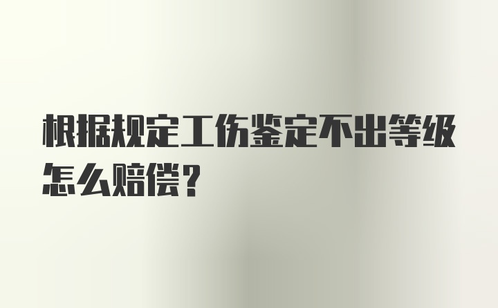 根据规定工伤鉴定不出等级怎么赔偿？