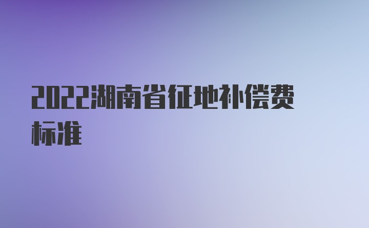 2022湖南省征地补偿费标准