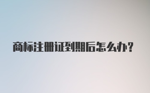 商标注册证到期后怎么办？