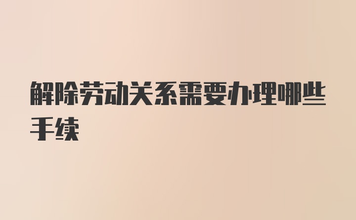 解除劳动关系需要办理哪些手续