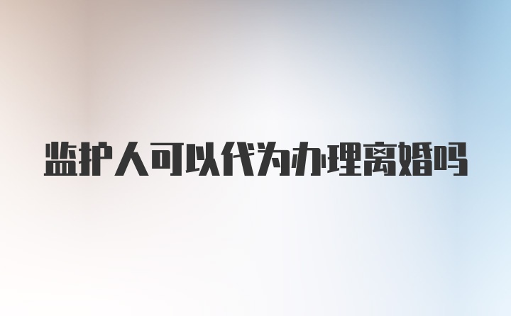 监护人可以代为办理离婚吗