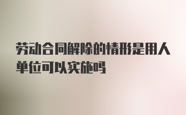 劳动合同解除的情形是用人单位可以实施吗