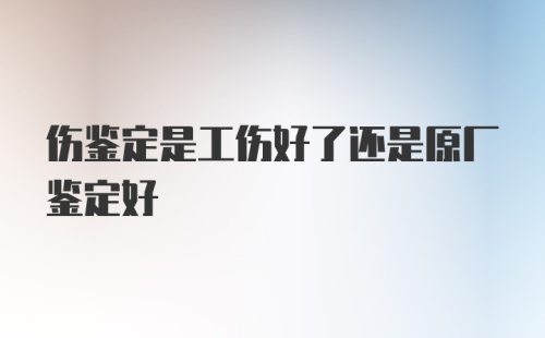 伤鉴定是工伤好了还是原厂鉴定好