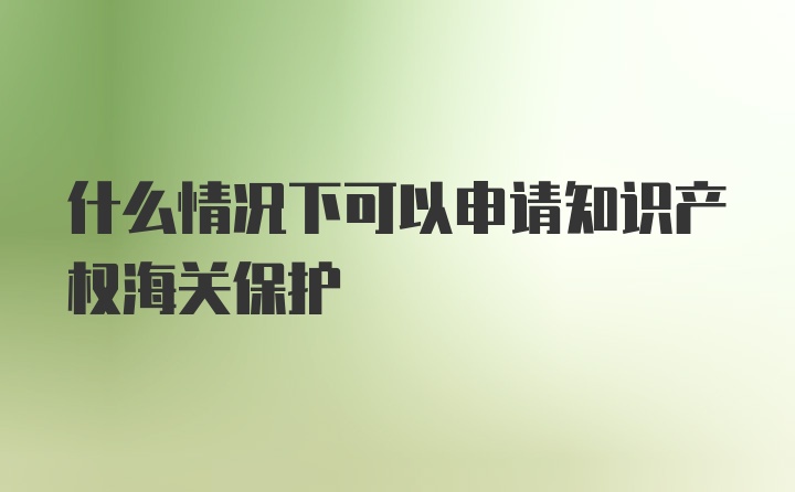 什么情况下可以申请知识产权海关保护