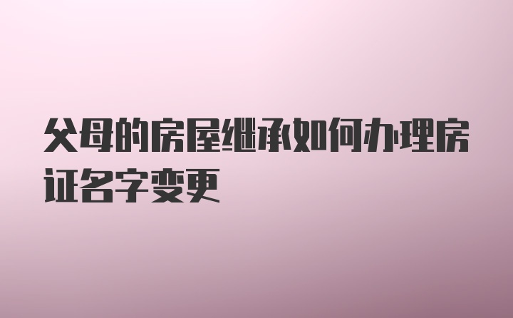 父母的房屋继承如何办理房证名字变更