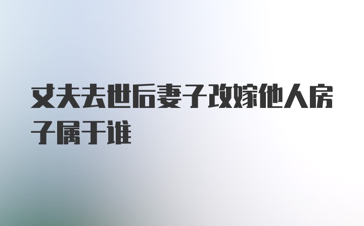 丈夫去世后妻子改嫁他人房子属于谁