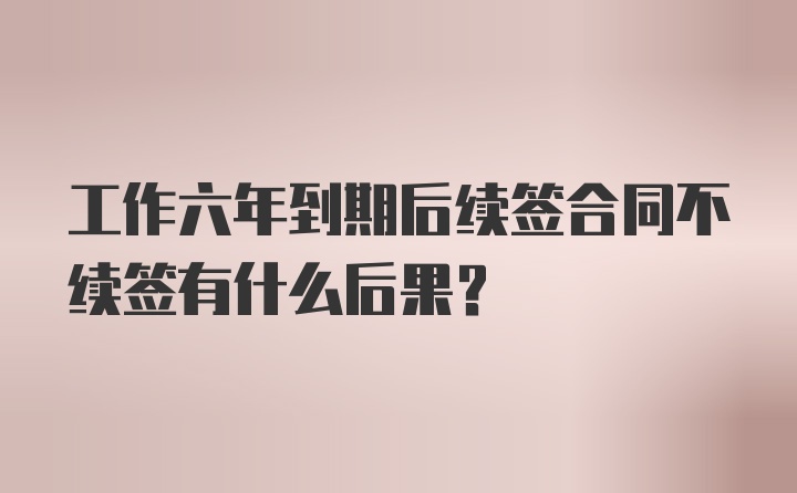 工作六年到期后续签合同不续签有什么后果?