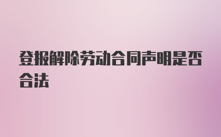 登报解除劳动合同声明是否合法