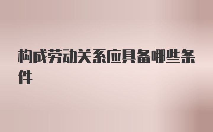 构成劳动关系应具备哪些条件