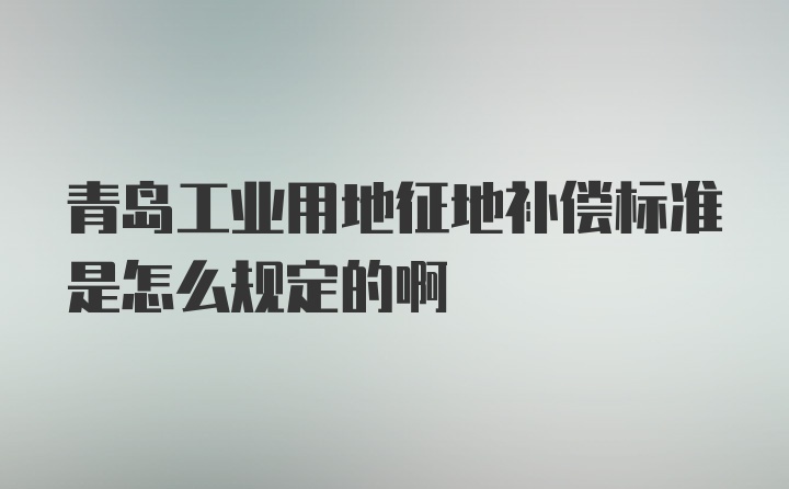 青岛工业用地征地补偿标准是怎么规定的啊