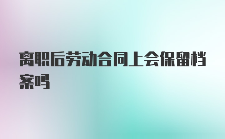 离职后劳动合同上会保留档案吗